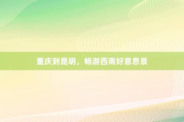 重庆到昆明，畅游西南好意思景